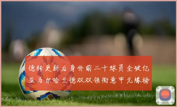 德转更新后身价前二十球员全破亿亚马尔哈兰德双双领衔意甲无缘榜单