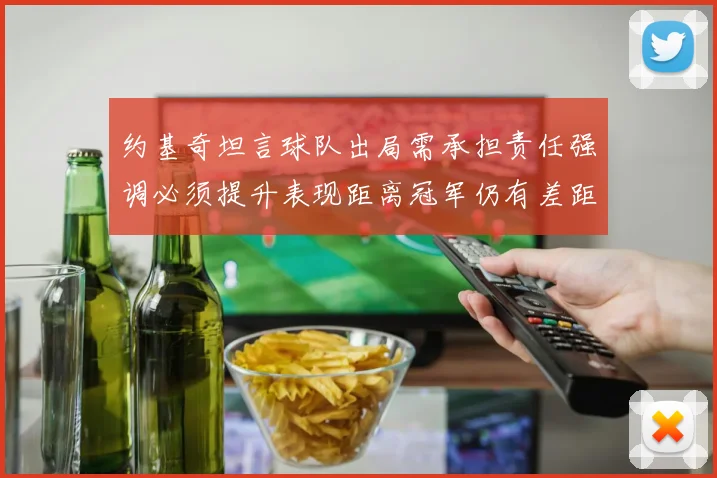 约基奇坦言球队出局需承担责任强调必须提升表现距离冠军仍有差距