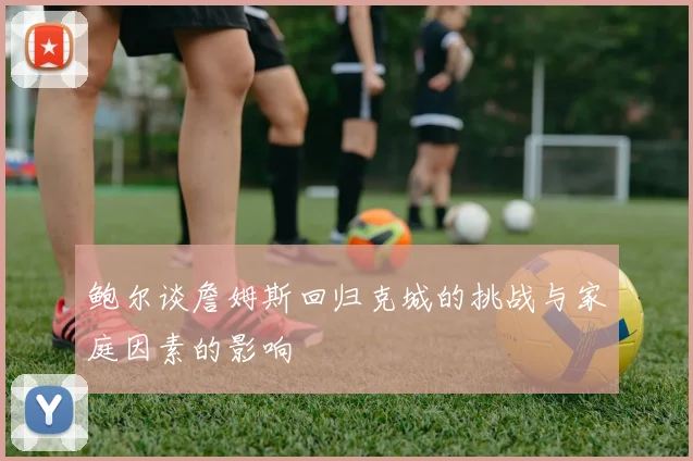 鲍尔谈詹姆斯回归克城的挑战与家庭因素的影响