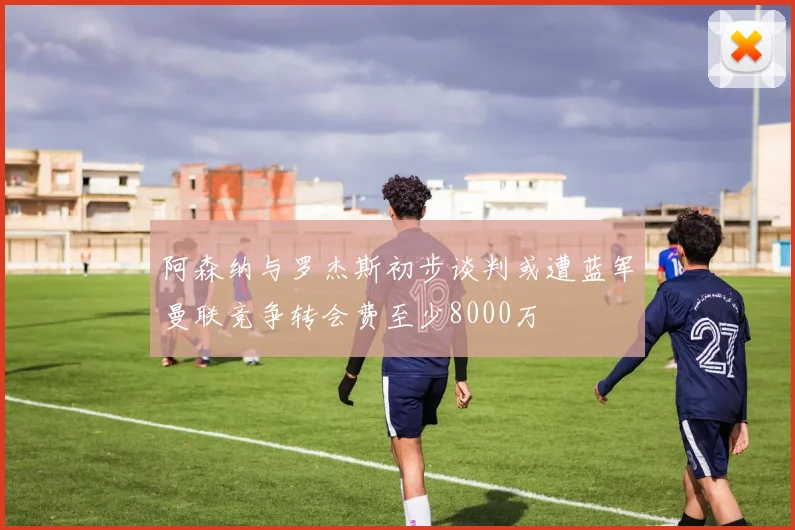 阿森纳与罗杰斯初步谈判或遭蓝军曼联竞争转会费至少8000万