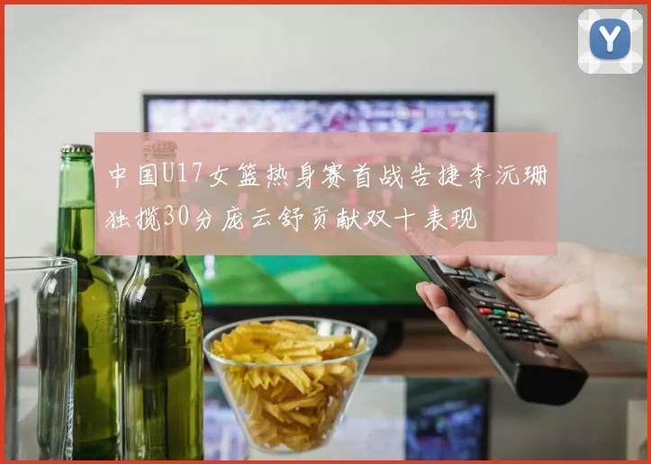 中国U17女篮热身赛首战告捷李沅珊独揽30分庞云舒贡献双十表现