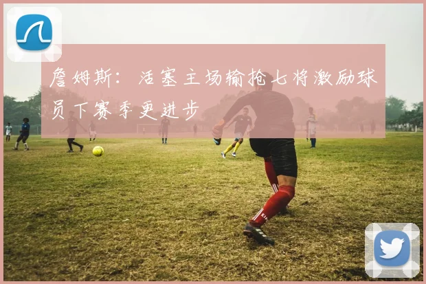 詹姆斯：活塞主场输抢七将激励球员下赛季更进步