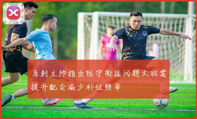 马刺主帅指出防守衔接问题文班需提升配合减少补位频率