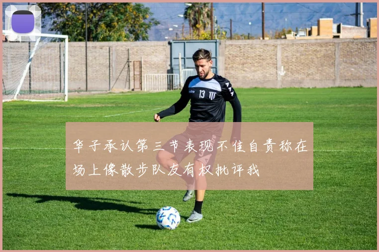 华子承认第三节表现不佳自责称在场上像散步队友有权批评我
