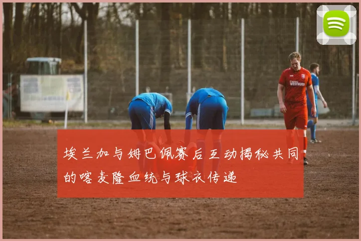 埃兰加与姆巴佩赛后互动揭秘共同的喀麦隆血统与球衣传递