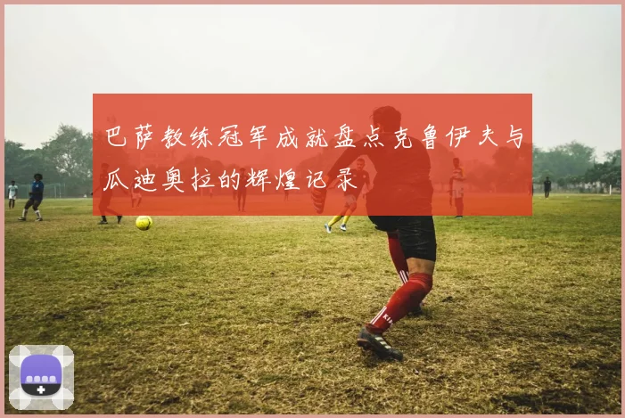 巴萨教练冠军成就盘点克鲁伊夫与瓜迪奥拉的辉煌记录