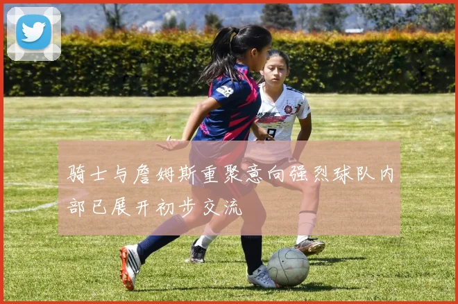骑士与詹姆斯重聚意向强烈球队内部已展开初步交流